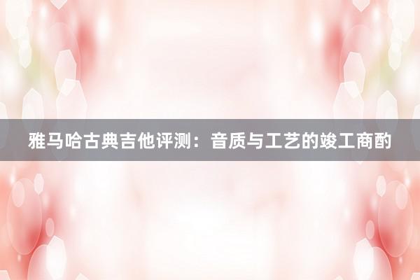 雅马哈古典吉他评测：音质与工艺的竣工商酌